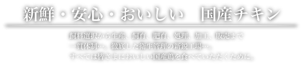 新鮮・安心・おいしい　国産チキン 飼料選択から生産、飼育、肥育、処理、加工、販売まで一貫体制…。徹底した衛生管理の新鋭工場…。すべては皆さまにおいしい国産鶏を食べていただくために。